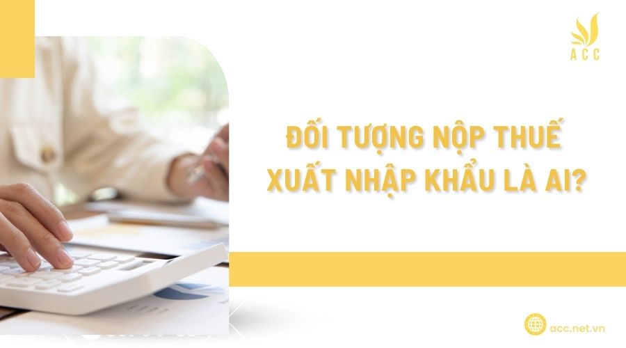 Đối tượng nộp thuế xuất nhập khẩu là ai